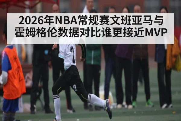2026年NBA常规赛文班亚马与霍姆格伦数据对比谁更接近MVP | kaiyun