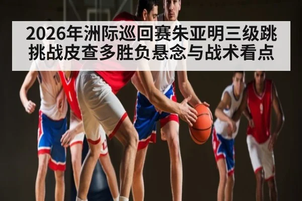 2026年洲际巡回赛朱亚明三级跳挑战皮查多胜负悬念与战术看点 | kaiyun